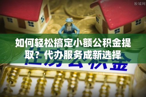 峨眉如何轻松搞定小额公积金提取？代办服务成新选择