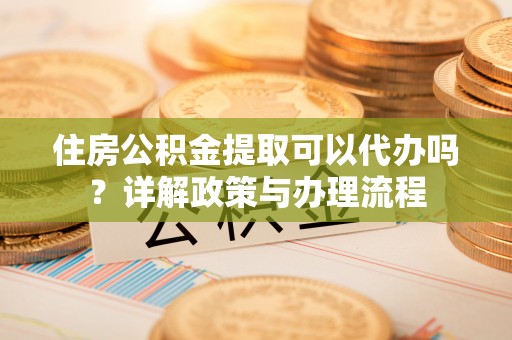 峨眉住房公积金提取可以代办吗？详解政策与办理流程