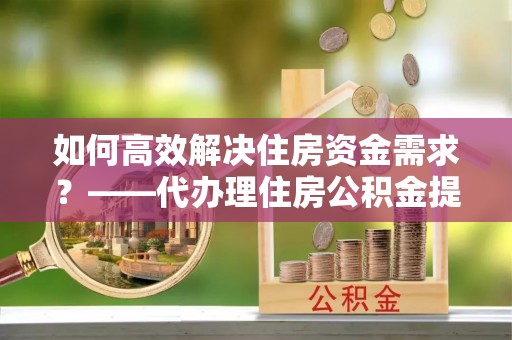 峨眉如何高效解决住房资金需求？——代办理住房公积金提取服务全解析