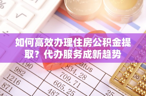 峨眉如何高效办理住房公积金提取？代办服务成新趋势