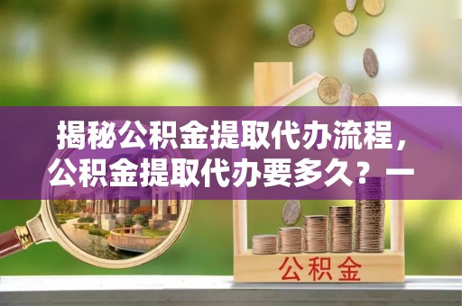 峨眉揭秘公积金提取代办流程，公积金提取代办要多久？一文读懂