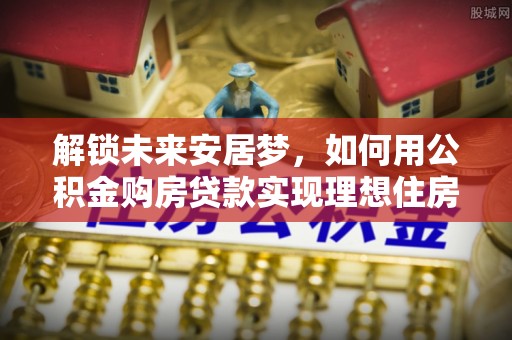 峨眉解锁未来安居梦，如何用公积金购房贷款实现理想住房计划