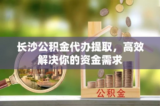峨眉长沙公积金代办提取，高效解决你的资金需求