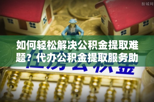 峨眉如何轻松解决公积金提取难题？代办公积金提取服务助您一臂之力