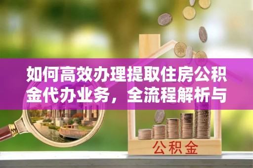 峨眉如何高效办理提取住房公积金代办业务，全流程解析与实用建议