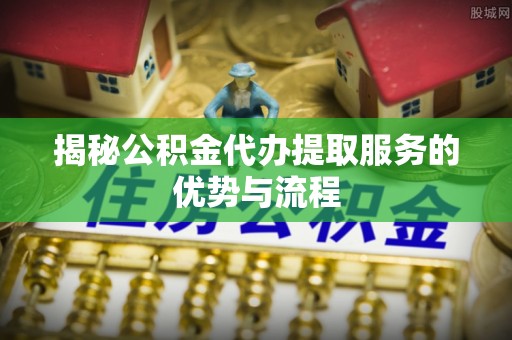 峨眉揭秘公积金代办提取服务的优势与流程