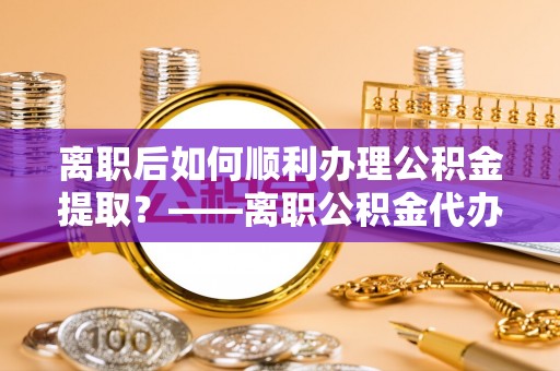 峨眉离职后如何顺利办理公积金提取？——离职公积金代办提取全攻略