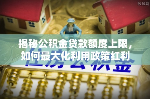 峨眉揭秘公积金贷款额度上限，如何最大化利用政策红利