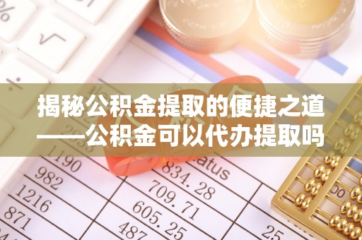 峨眉揭秘公积金提取的便捷之道——公积金可以代办提取吗？