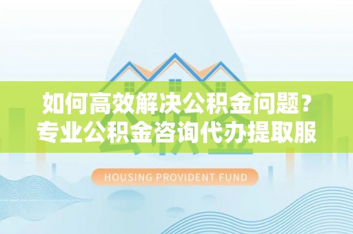 峨眉如何高效解决公积金问题？专业公积金咨询代办提取服务来帮你