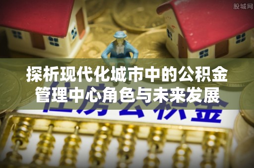 峨眉探析现代化城市中的公积金管理中心角色与未来发展