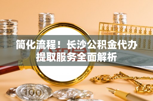 峨眉简化流程！长沙公积金代办提取服务全面解析